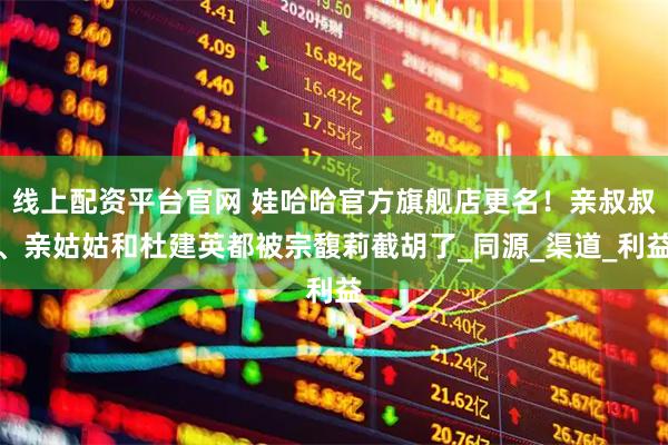 线上配资平台官网 娃哈哈官方旗舰店更名！亲叔叔、亲姑姑和杜建英都被宗馥莉截胡了_同源_渠道_利益