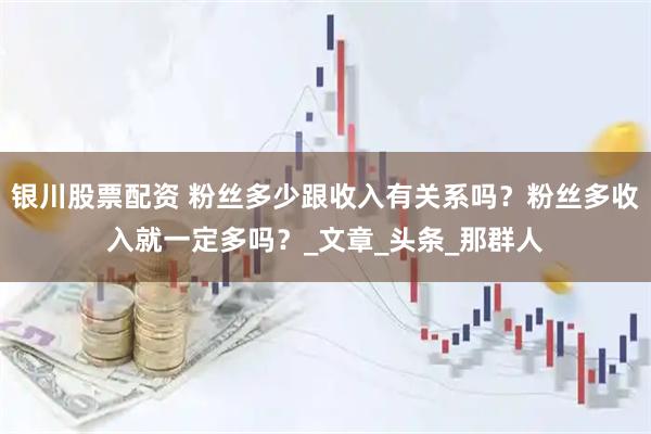 银川股票配资 粉丝多少跟收入有关系吗？粉丝多收入就一定多吗？_文章_头条_那群人