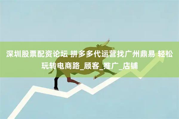 深圳股票配资论坛 拼多多代运营找广州鼎易 轻松玩转电商路_顾客_推广_店铺