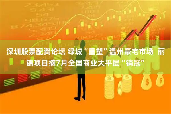 深圳股票配资论坛 绿城“重塑”温州豪宅市场  丽锦项目摘7月全国商业大平层“销冠”