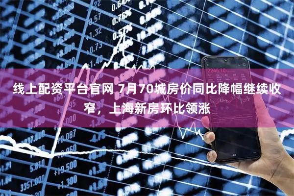 线上配资平台官网 7月70城房价同比降幅继续收窄，上海新房环比领涨
