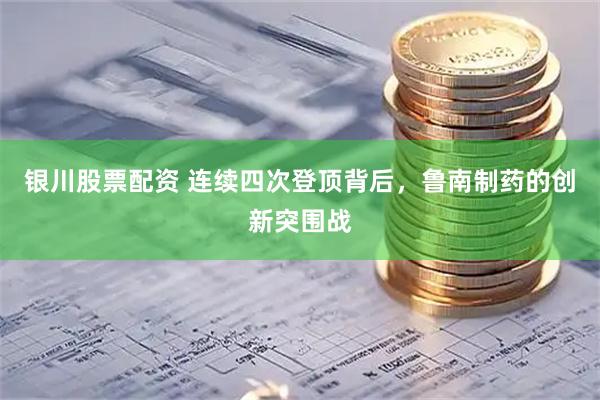 银川股票配资 连续四次登顶背后，鲁南制药的创新突围战