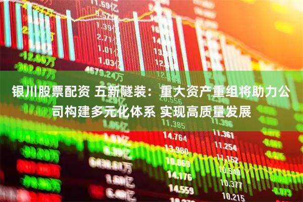 银川股票配资 五新隧装：重大资产重组将助力公司构建多元化体系 实现高质量发展