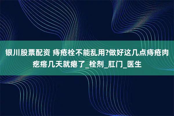 银川股票配资 痔疮栓不能乱用?做好这几点痔疮肉疙瘩几天就瘪了_栓剂_肛门_医生