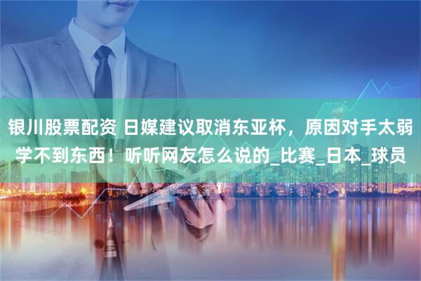 银川股票配资 日媒建议取消东亚杯，原因对手太弱学不到东西！听听网友怎么说的_比赛_日本_球员