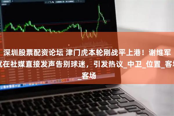深圳股票配资论坛 津门虎本轮刚战平上港！谢维军就在社媒直接发声告别球迷，引发热议_中卫_位置_客场