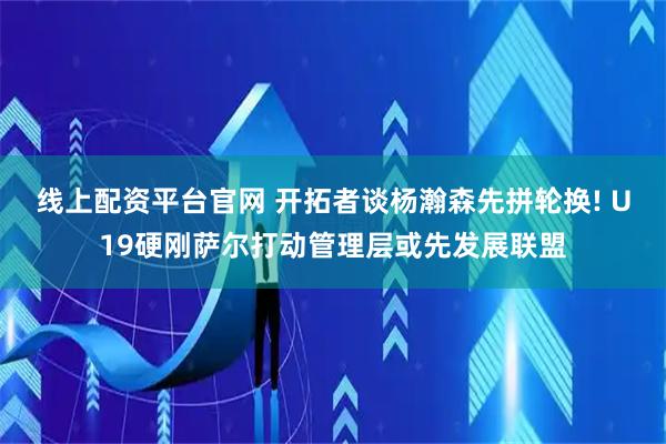 线上配资平台官网 开拓者谈杨瀚森先拼轮换! U19硬刚萨尔打动管理层或先发展联盟