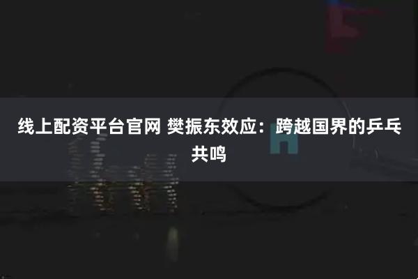 线上配资平台官网 樊振东效应：跨越国界的乒乓共鸣