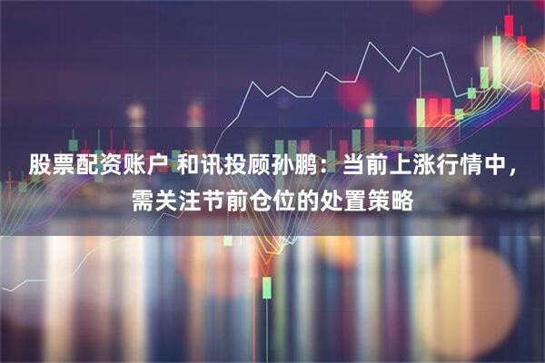 股票配资账户 和讯投顾孙鹏：当前上涨行情中，需关注节前仓位的处置策略