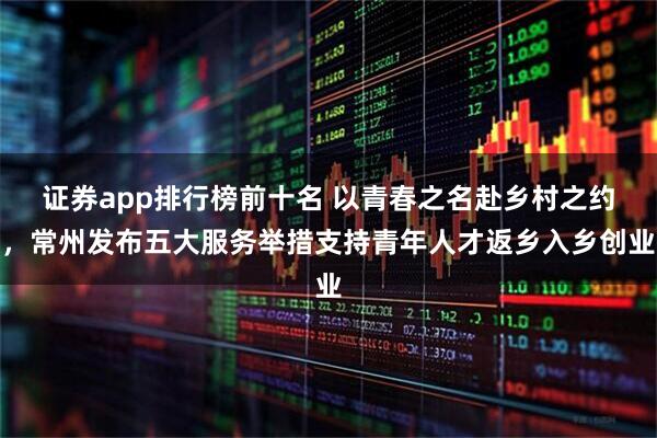 证券app排行榜前十名 以青春之名赴乡村之约，常州发布五大服务举措支持青年人才返乡入乡创业