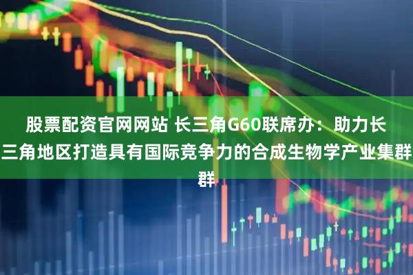 股票配资官网网站 长三角G60联席办：助力长三角地区打造具有国际竞争力的合成生物学产业集群