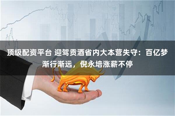 顶级配资平台 迎驾贡酒省内大本营失守：百亿梦渐行渐远，倪永培涨薪不停