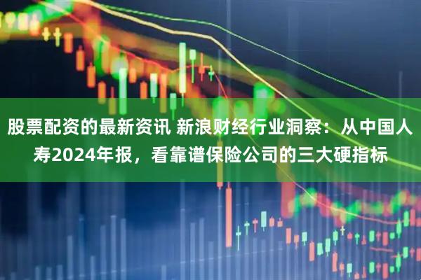 股票配资的最新资讯 新浪财经行业洞察：从中国人寿2024年报，看靠谱保险公司的三大硬指标