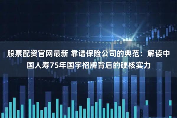 股票配资官网最新 靠谱保险公司的典范：解读中国人寿75年国字招牌背后的硬核实力