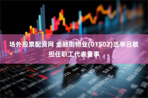 场外股票配资网 金融街物业(01502)选举吕敏担任职工代表董事