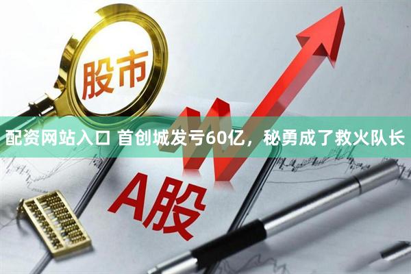 配资网站入口 首创城发亏60亿，秘勇成了救火队长