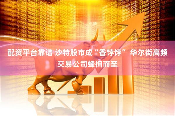 配资平台靠谱 沙特股市成“香饽饽” 华尔街高频交易公司蜂拥而至