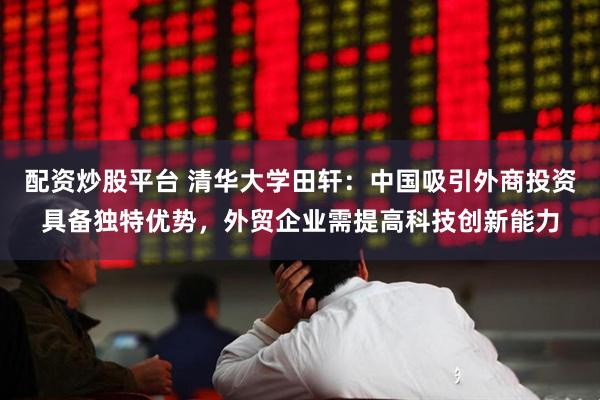 配资炒股平台 清华大学田轩：中国吸引外商投资具备独特优势，外贸企业需提高科技创新能力