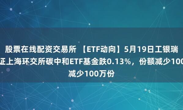 股票在线配资交易所 【ETF动向】5月19日工银瑞信中证上海环交所碳中和ETF基金跌0.13%，份额减少100万份