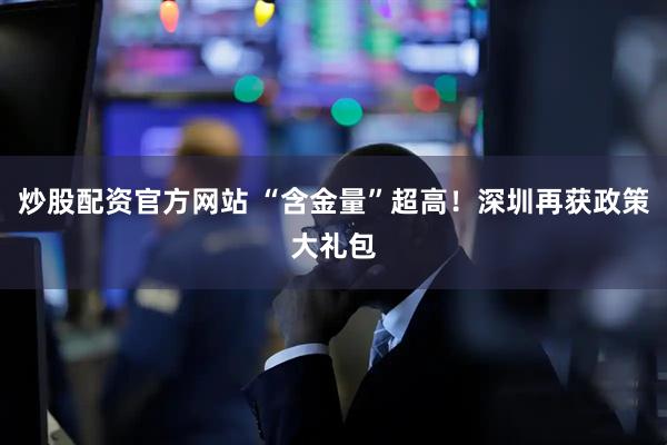 炒股配资官方网站 “含金量”超高！深圳再获政策大礼包