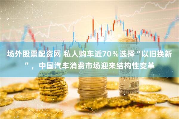 场外股票配资网 私人购车近70％选择“以旧换新”，中国汽车消费市场迎来结构性变革