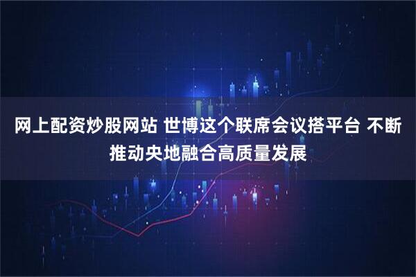 网上配资炒股网站 世博这个联席会议搭平台 不断推动央地融合高质量发展