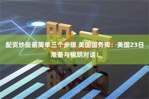 配资炒股最简单三个步骤 美国国务卿：美国23日准备与伊朗对话！