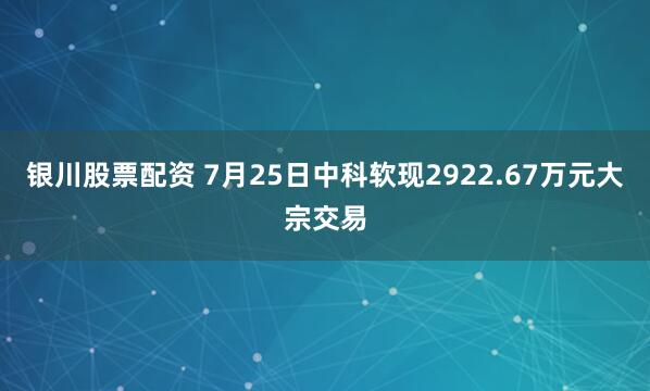 银川股票配资 7月25日中科软现2922.67万元大宗交易