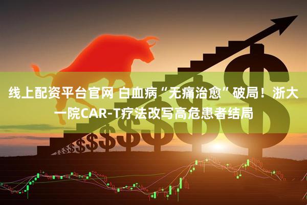线上配资平台官网 白血病“无痛治愈”破局！浙大一院CAR-T疗法改写高危患者结局