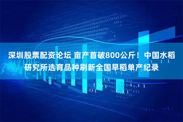 深圳股票配资论坛 亩产首破800公斤！中国水稻研究所选育品种刷新全国早稻单产纪录