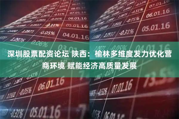 深圳股票配资论坛 陕西：榆林多维度发力优化营商环境 赋能经济高质量发展