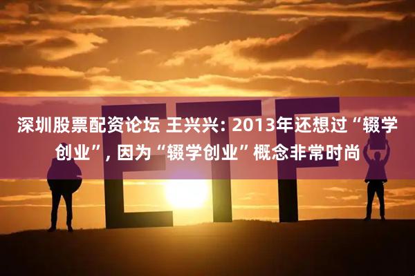深圳股票配资论坛 王兴兴: 2013年还想过“辍学创业”, 因为“辍学创业”概念非常时尚
