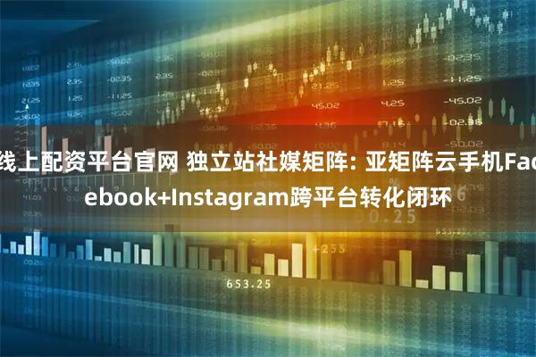 线上配资平台官网 独立站社媒矩阵: 亚矩阵云手机Facebook+Instagram跨平台转化闭环