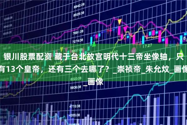 银川股票配资 藏于台北故宫明代十三帝坐像轴，只有13个皇帝，还有三个去哪了？_崇祯帝_朱允炆_画像