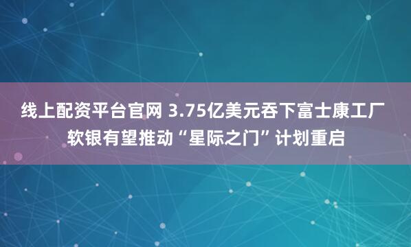 线上配资平台官网 3.75亿美元吞下富士康工厂 软银有望推动“星际之门”计划重启