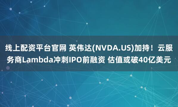 线上配资平台官网 英伟达(NVDA.US)加持！云服务商Lambda冲刺IPO前融资 估值或破40亿美元