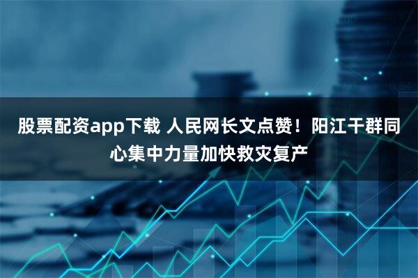 股票配资app下载 人民网长文点赞！阳江干群同心集中力量加快救灾复产