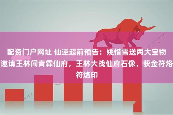配资门户网址 仙逆超前预告：姚惜雪送两大宝物，邀请王林闯青霖仙府，王林大战仙府石像，获金符烙印