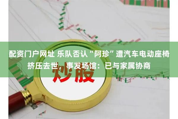 配资门户网址 乐队否认“阿珍”遭汽车电动座椅挤压去世,事发场馆:已与家属协商