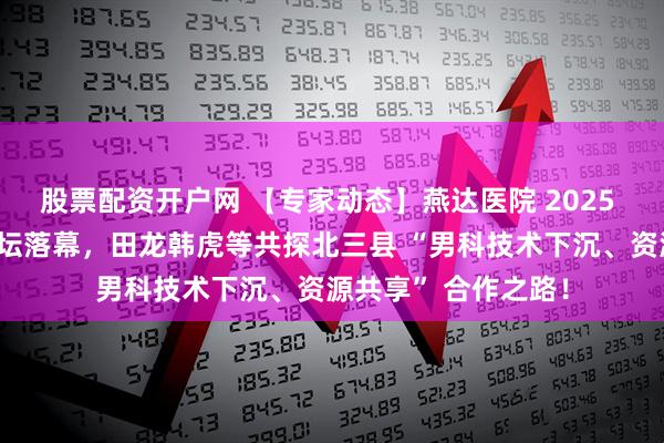股票配资开户网 【专家动态】燕达医院 2025 燕・京男科学术论坛落幕，田龙韩虎等共探北三县 “男科技术下沉、资源共享” 合作之路！