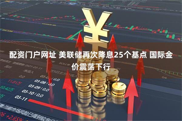 配资门户网址 美联储再次降息25个基点 国际金价震荡下行