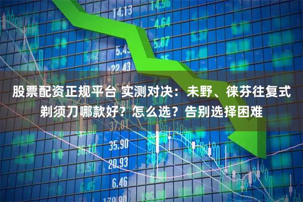 股票配资正规平台 实测对决：未野、徕芬往复式剃须刀哪款好？怎么选？告别选择困难