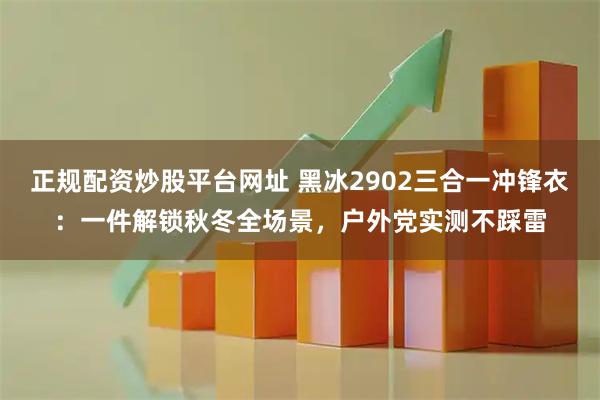 正规配资炒股平台网址 黑冰2902三合一冲锋衣：一件解锁秋冬全场景，户外党实测不踩雷