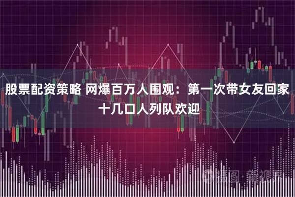 股票配资策略 网爆百万人围观：第一次带女友回家 十几口人列队欢迎