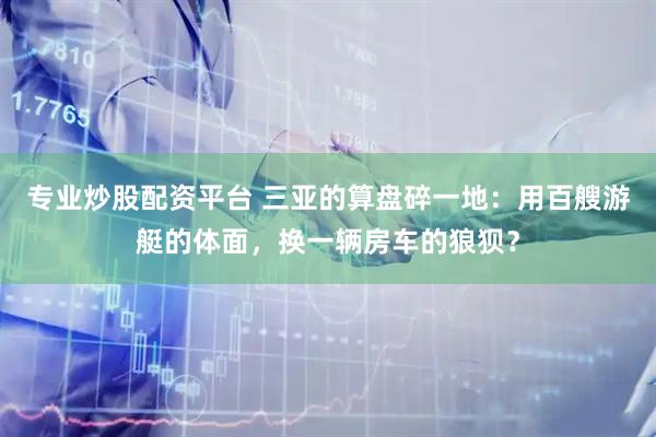 专业炒股配资平台 三亚的算盘碎一地：用百艘游艇的体面，换一辆房车的狼狈？