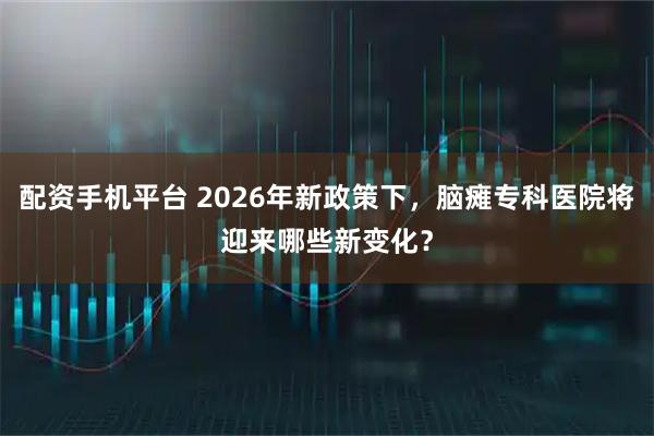配资手机平台 2026年新政策下，脑瘫专科医院将迎来哪些新变化？